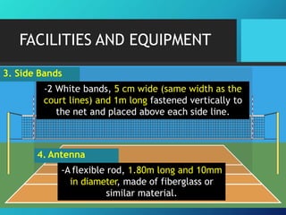 FACILITIES AND EQUIPMENT
3. Side Bands
-2 White bands, 5 cm wide (same width as the
court lines) and 1m long fastened vertically to
the net and placed above each side line.
4. Antenna
-A flexible rod, 1.80m long and 10mm
in diameter, made of fiberglass or
similar material.
 
