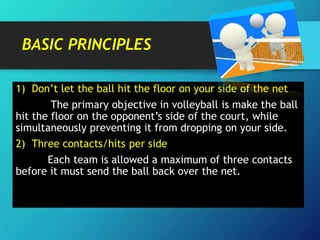 BASIC PRINCIPLES
1) Don’t let the ball hit the floor on your side of the net
The primary objective in volleyball is make the ball
hit the floor on the opponent’s side of the court, while
simultaneously preventing it from dropping on your side.
2) Three contacts/hits per side
Each team is allowed a maximum of three contacts
before it must send the ball back over the net.
 