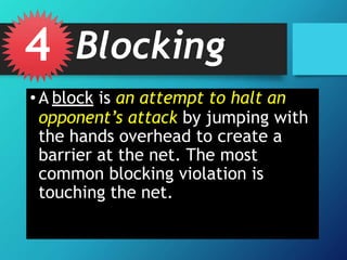 • A block is an attempt to halt an
opponent’s attack by jumping with
the hands overhead to create a
barrier at the net. The most
common blocking violation is
touching the net.
4 Blocking
 