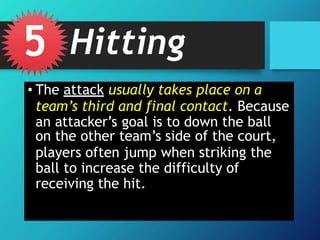 • The attack usually takes place on a
team’s third and final contact. Because
an attacker’s goal is to down the ball
on the other team’s side of the court,
players often jump when striking the
ball to increase the difficulty of
receiving the hit.
5 Hitting
 