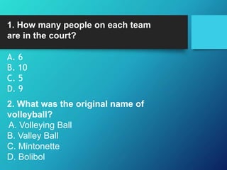 1. How many people on each team
are in the court?
A. 6
B. 10
C. 5
D. 9
2. What was the original name of
volleyball?
A. Volleying Ball
B. Valley Ball
C. Mintonette
D. Bolibol
 