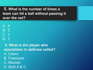 5. What is the number of times a
team can hit a ball without passing it
over the net?
A. 4
B. 5
C. 3
D. 2
6. What is the player who
specializes in defense called?
A. Libero
B. Freestyler
C. Blocker
D. Both A & C
 
