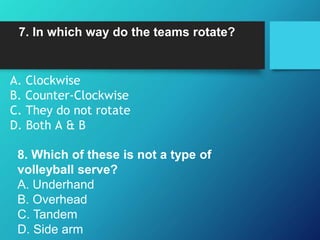 7. In which way do the teams rotate?
A. Clockwise
B. Counter-Clockwise
C. They do not rotate
D. Both A & B
8. Which of these is not a type of
volleyball serve?
A. Underhand
B. Overhead
C. Tandem
D. Side arm
 