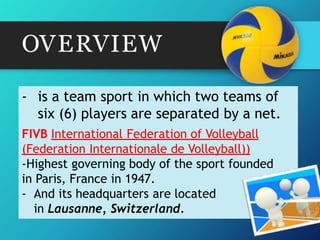 OVERVIEW
- is a team sport in which two teams of
six (6) players are separated by a net.
FIVB International Federation of Volleyball
(Federation Internationale de Volleyball))
-Highest governing body of the sport founded
in Paris, France in 1947.
- And its headquarters are located
in Lausanne, Switzerland.
 
