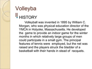 Volleyba
ll
 HISTORY
Volleyball was invented in 1895 by William C.
Morgan, who was physical education director of the
YMCA in Holyoke, Massachusetts. He developed
the game to provide an indoor game for the winter
months in which relatively large groups of men
could participate in a small gym. The principal
features of tennis were employed, but the net was
raised and the players struck the bladder of a
basketball with their hands in stead of racquets.
 