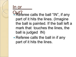 In or
Out?
 Referee calls the ball “IN”, if any
part of it hits the lines. (Imagine
the ball is painted. If the ball left a
mark that touches the lines, the
ball is judged IN)
 Referee calls the ball in if any
part of it hits the lines.
 