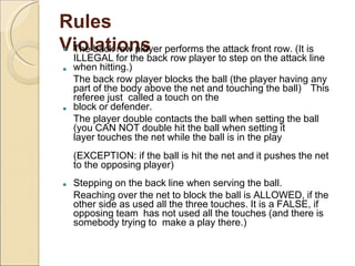 Rules
Violations



 The back row player performs the attack front row. (It is
ILLEGAL for the back row player to step on the attack line
when hitting.)
The back row player blocks the ball (the player having any
part of the body above the net and touching the ball) This
referee just called a touch on the
block or defender.
The player double contacts the ball when setting the ball
(you CAN NOT double hit the ball when setting it
layer touches the net while the ball is in the play
(EXCEPTION: if the ball is hit the net and it pushes the net
to the opposing player)
Stepping on the back line when serving the ball.
Reaching over the net to block the ball is ALLOWED, if the
other side as used all the three touches. It is a FALSE, if
opposing team has not used all the touches (and there is
somebody trying to make a play there.)
 