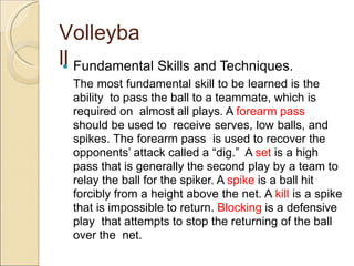 Volleyba
ll
 Fundamental Skills and Techniques.
The most fundamental skill to be learned is the
ability to pass the ball to a teammate, which is
required on almost all plays. A forearm pass
should be used to receive serves, low balls, and
spikes. The forearm pass is used to recover the
opponents’ attack called a “dig.” A set is a high
pass that is generally the second play by a team to
relay the ball for the spiker. A spike is a ball hit
forcibly from a height above the net. A kill is a spike
that is impossible to return. Blocking is a defensive
play that attempts to stop the returning of the ball
over the net.
 