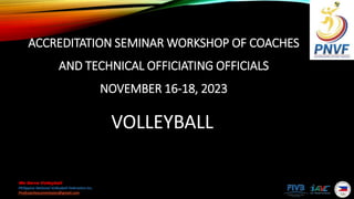 We Serve Volleyball
Philippine National Volleyball Federation Inc.
Pnvfcoachescommission@gmail.com
ACCREDITATION SEMINAR WORKSHOP OF COACHES
AND TECHNICAL OFFICIATING OFFICIALS
NOVEMBER 16-18, 2023
VOLLEYBALL
 