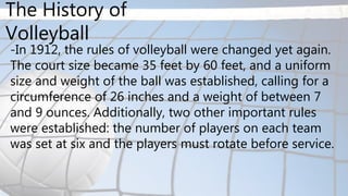 -In 1912, the rules of volleyball were changed yet again.
The court size became 35 feet by 60 feet, and a uniform
size and weight of the ball was established, calling for a
circumference of 26 inches and a weight of between 7
and 9 ounces. Additionally, two other important rules
were established: the number of players on each team
was set at six and the players must rotate before service.
The History of
Volleyball
 