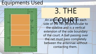 Equipments Used
3. THE
COURT
An antenna is placed on each
side of the net perpendicular to
the sideline and is a vertical
extension of the side boundary
of the court. A ball passing over
the net must pass completely
between the antennae without
contacting them.
 