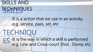 SKILLS AND
TECHNIQUES
-It is a action that we use in an activity.
-e.g. service, pass, set, etc
SKILLS
TECHNIQU
ES-It is the way in which a skill is performed
-e.g. Line and Cross-court Shot , Dump etc.
 
