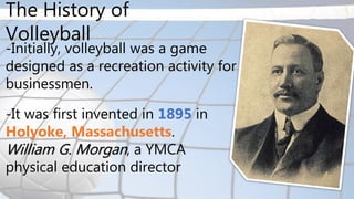 -Initially, volleyball was a game
designed as a recreation activity for
businessmen.
-It was first invented in 1895 in
Holyoke, Massachusetts.
William G. Morgan, a YMCA
physical education director
The History of
Volleyball
 