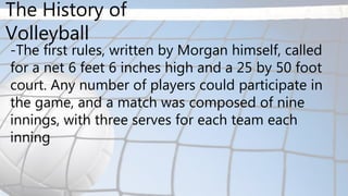 -The first rules, written by Morgan himself, called
for a net 6 feet 6 inches high and a 25 by 50 foot
court. Any number of players could participate in
the game, and a match was composed of nine
innings, with three serves for each team each
inning
The History of
Volleyball
 
