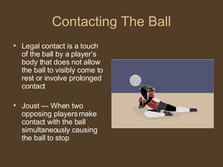 Contacting The Ball Legal contact is a touch of the ball by a player’s body that does not allow the ball to visibly come to rest or involve prolonged contact Joust — When two opposing players make contact with the ball simultaneously causing the ball to stop 