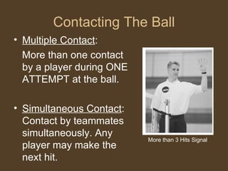Contacting The Ball Multiple Contact : More than one contact by a player during ONE ATTEMPT at the ball. Simultaneous Contact : Contact by teammates simultaneously. Any player may make the next hit. More than 3 Hits Signal 