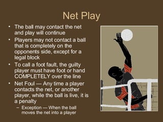 Net Play The ball may contact the net and play will continue Players may not contact a ball that is completely on the opponents side, except for a legal block To call a foot fault, the guilty player must have foot or hand COMPLETELY over the line Net Foul — Any time a player contacts the net, or another player, while the ball is live, it is a penalty Exception — When the ball moves the net into a player 