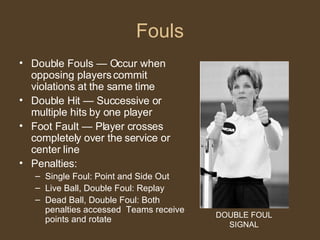 Fouls Double Fouls — Occur when opposing players commit violations at the same time Double Hit — Successive or multiple hits by one player Foot Fault — Player crosses completely over the service or center line Penalties: Single Foul: Point and Side Out Live Ball, Double Foul: Replay Dead Ball, Double Foul: Both penalties accessed  Teams receive points and rotate DOUBLE FOUL SIGNAL 