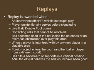 Replays Replay is awarded when: An inadvertent official’s whistle interrupts play Player unintentionally serves before signaled to Live Ball, Double Foul occurs Conflicting calls that cannot be resolved Ball becomes dead in the net inside the antennas or an overhead obstruction over playable area When a player is interfered with by any non-player in a playable area Foreign object enters the court (another ball or player from a different court) Ball hits a backboard or supports in a vertical position AND the official believes the ball would have been good 