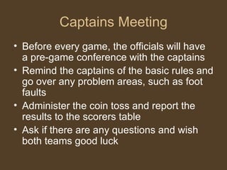 Captains Meeting Before every game, the officials will have a pre-game conference with the captains Remind the captains of the basic rules and go over any problem areas, such as foot faults Administer the coin toss and report the results to the scorers table Ask if there are any questions and wish both teams good luck 