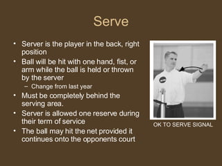 Serve Server is the player in the back, right position Ball will be hit with one hand, fist, or arm while the ball is held or thrown by the server Change from last year Must be completely behind the serving area. Server is allowed one reserve during their term of service The ball may hit the net provided it continues onto the opponents court OK TO SERVE SIGNAL 