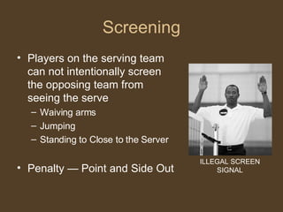 Screening Players on the serving team can not intentionally screen the opposing team from seeing the serve Waiving arms Jumping Standing to Close to the Server Penalty — Point and Side Out ILLEGAL SCREEN SIGNAL 