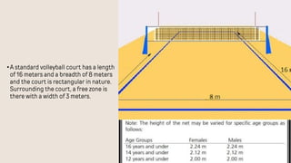 •A standard volleyball court has a length
of 16 meters and a breadth of 8 meters
and the court is rectangular in nature.
Surrounding the court, a free zone is
there with a width of 3 meters.
 