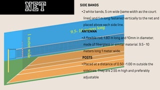 SIDE BANDS
•2 white bands, 5 cm wide (same width as the court
lines) and 1 m long fastened vertically to the net and
placed above each side line.
ANTENNA
•A flexible rod, 1.80 m long and 10mm in diameter,
made of fiberglass or similar material. 9.5- 10
meters long 1 meter wide.
POSTS
•Placed at a distance of 0.50 -1.00 m outside the
sidelines. They are 2.55 m high and preferably
adjustable
NET
 