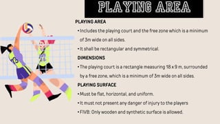 PLAYING AREA
•Includes the playing court and the free zone which is a minimum
of 3m wide on all sides.
•It shall be rectangular and symmetrical.
DIMENSIONS
•The playing court is a rectangle measuring 18 x 9 m, surrounded
by a free zone, which is a minimum of 3m wide on all sides.
PLAYING SURFACE
•Must be flat, horizontal, and uniform.
•It must not present any danger of injury to the players
•FIVB: Only wooden and synthetic surface is allowed.
playing Area
 