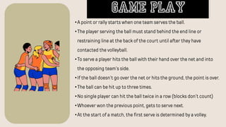 •A point or rally starts when one team serves the ball.
•The player serving the ball must stand behind the end line or
restraining line at the back of the court until after they have
contacted the volleyball.
•To serve a player hits the ball with their hand over the net and into
the opposing team’s side.
•If the ball doesn’t go over the net or hits the ground, the point is over.
•The ball can be hit up to three times.
•No single player can hit the ball twice in a row (blocks don’t count)
•Whoever won the previous point, gets to serve next.
•At the start of a match, the first serve is determined by a volley.
GAME PLAY
 