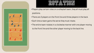 •Players play certain roles on a volleyball team, they all must play all
positions.
•There are 3 players on the front line and three players in the back.
•Each time a team gains the serve they must rotate.
•The entire team rotates in a clockwise manner with one player moving
to the front line and the other player moving to the back line.
ROTATION
 