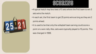 •A typical match may be a best of 5 sets where the first team to win 3
sets wins the match.
•In each set, the first team to get 25 points wins as long as they are 2
points ahead.
•It is used to be that only the volleyball team serving could score a
point on a won rally. Also, sets were typically played to 15 points. This
was changed in 1999.
SCORING
 