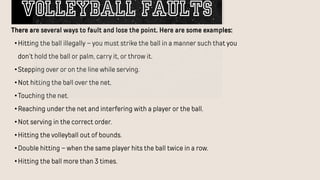There are several ways to fault and lose the point. Here are some examples:
•Hitting the ball illegally – you must strike the ball in a manner such that you
don’t hold the ball or palm, carry it, or throw it.
•Stepping over or on the line while serving.
•Not hitting the ball over the net.
•Touching the net.
•Reaching under the net and interfering with a player or the ball.
•Not serving in the correct order.
•Hitting the volleyball out of bounds.
•Double hitting – when the same player hits the ball twice in a row.
•Hitting the ball more than 3 times.
VOLLEYBALL FAULTS
 