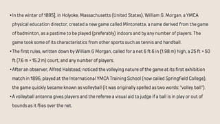 •In the winter of 1895], in Holyoke, Massachusetts (United States), William G. Morgan, a YMCA
physical education director, created a new game called Mintonette, a name derived from the game
of badminton, as a pastime to be played (preferably) indoors and by any number of players. The
game took some of its characteristics from other sports such as tennis and handball.
•The first rules, written down by William G Morgan, called for a net 6 ft 6 in (1.98 m) high, a 25 ft × 50
ft (7.6 m × 15.2 m) court, and any number of players.
•After an observer, Alfred Halstead, noticed the volleying nature of the game at its first exhibition
match in 1896, played at the International YMCA Training School (now called Springfield College),
the game quickly became known as volleyball (it was originally spelled as two words: "volley ball").
•A volleyball antenna gives players and the referee a visual aid to judge if a ball is in play or out of
bounds as it flies over the net.
 