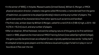 •In the winter of 1895], in Holyoke, Massachusetts (United States), William G. Morgan, a YMCA
physical education director, created a new game called Mintonette, a name derived from the game
of badminton, as a pastime to be played (preferably) indoors and by any number of players. The
game took some of its characteristics from other sports such as tennis and handball.
•The first rules, written down by William G Morgan, called for a net 6 ft 6 in (1.98 m) high, a 25 ft × 50
ft (7.6 m × 15.2 m) court, and any number of players.
•After an observer, Alfred Halstead, noticed the volleying nature of the game at its first exhibition
match in 1896, played at the International YMCA Training School (now called Springfield College),
the game quickly became known as volleyball (it was originally spelled as two words: "volley ball").
•A volleyball antenna gives players and the referee a visual aid to judge if a ball is in play or out of
bounds as it flies over the net.
 