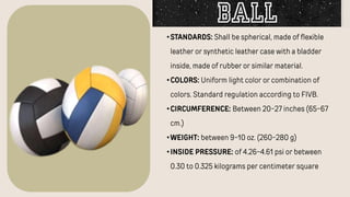 •STANDARDS: Shall be spherical, made of flexible
leather or synthetic leather case with a bladder
inside, made of rubber or similar material.
•COLORS: Uniform light color or combination of
colors. Standard regulation according to FIVB.
•CIRCUMFERENCE: Between 20-27 inches (65-67
cm.)
•WEIGHT: between 9-10 oz. (260-280 g)
•INSIDE PRESSURE: of 4.26-4.61 psi or between
0.30 to 0.325 kilograms per centimeter square
Ball
 