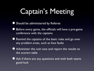 Captain’s Meeting Should be administered by Referee Before every game, the officials will have a pre-game conference with the captains Remind the captains of the basic rules and go over any problem areas, such as foot faults Administer the coin toss and report the results to the scorers table Ask if there are any questions and wish both teams good luck 