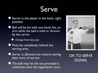 Serve Server is the player in the back, right position Ball will be hit with one hand, fist, or arm while the ball is held or thrown by the server Change from last year Must be completely behind the serving area. Server is allowed one reserve during their term of service The ball may hit the net provided it continues onto the opponents court OK TO SERVE SIGNAL 