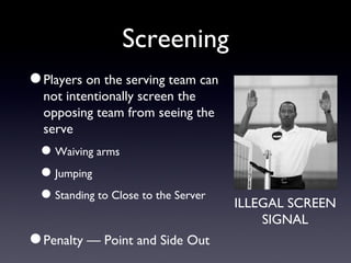 Screening Players on the serving team can not intentionally screen the opposing team from seeing the serve Waiving arms Jumping Standing to Close to the Server Penalty — Point and Side Out ILLEGAL SCREEN SIGNAL 