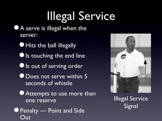Illegal Service A serve is illegal when the server: Hits the ball illegally Is touching the end line Is out of serving order Does not serve within 5 seconds of whistle Attempts to use more than one reserve Penalty — Point and Side Out Illegal Service Signal 