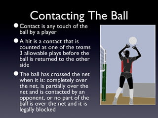 Contacting The Ball Contact is any touch of the ball by a player A hit is a contact that is counted as one of the teams 3 allowable plays before the ball is returned to the other side The ball has crossed the net when it is: completely over the net, is partially over the net and is contacted by an opponent, or no part of the ball is over the net and it is legally blocked 