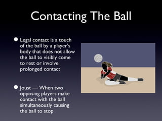 Contacting The Ball Legal contact is a touch of the ball by a player’s body that does not allow the ball to visibly come to rest or involve prolonged contact Joust — When two opposing players make contact with the ball simultaneously causing the ball to stop 