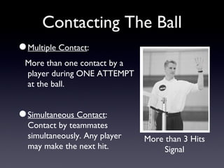 Contacting The Ball Multiple Contact : More than one contact by a player during ONE ATTEMPT at the ball. Simultaneous Contact : Contact by teammates simultaneously. Any player may make the next hit. More than 3 Hits Signal 