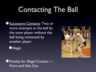 Contacting The Ball Successive Contacts : Two or more attempts at the ball by the same player without the ball being contacted by another player Illegal Penalty for Illegal Contact — Point and Side Out 
