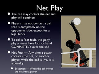 Net Play The ball may contact the net and play will continue Players may not contact a ball that is completely on the opponents side, except for a legal block To call a foot fault, the guilty player must have foot or hand COMPLETELY over the line Net Foul — Any time a player contacts the net, or another player, while the ball is live, it is a penalty Exception — When the ball moves the net into a player 
