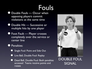 Fouls Double Fouls — Occur when opposing players commit violations at the same time Double Hit — Successive or multiple hits by one player Foot Fault — Player crosses completely over the service or center line Penalties: Single Foul: Point and Side Out Live Ball, Double Foul: Replay Dead Ball, Double Foul: Both penalties accessed  Teams receive points and rotate DOUBLE FOUL SIGNAL 