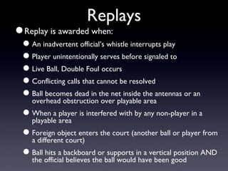 Replays Replay is awarded when: An inadvertent official’s whistle interrupts play Player unintentionally serves before signaled to Live Ball, Double Foul occurs Conflicting calls that cannot be resolved Ball becomes dead in the net inside the antennas or an overhead obstruction over playable area When a player is interfered with by any non-player in a playable area Foreign object enters the court (another ball or player from a different court) Ball hits a backboard or supports in a vertical position AND the official believes the ball would have been good 