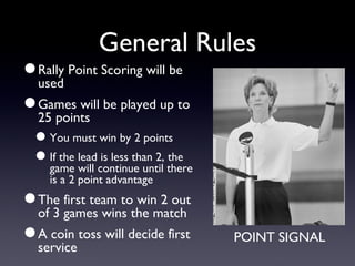 General Rules Rally Point Scoring will be used Games will be played up to 25 points You must win by 2 points If the lead is less than 2, the game will continue until there is a 2 point advantage The first team to win 2 out of 3 games wins the match A coin toss will decide first service POINT SIGNAL 