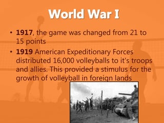 • 1917, the game was changed from 21 to 
15 points 
• 1919 American Expeditionary Forces 
distributed 16,000 volleyballs to it's troops 
and allies. This provided a stimulus for the 
growth of volleyball in foreign lands 
 