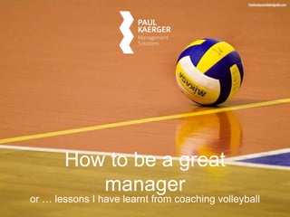 How to be a great 
manager 
or … lessons I have learnt from coaching volleyball 
 